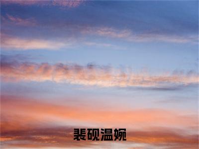 裴砚温婉（裴砚温婉）全文免费阅读无弹窗大结局_（裴砚温婉无弹窗）全文完整版免费阅读