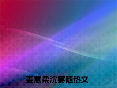 姜意柔沈宴随(姜意柔沈宴随小说)全文免费阅读无弹窗大结局_(姜意柔沈宴随小说免费阅读全文大结局)最新章节列表_笔趣阁（姜意柔沈宴随小说）