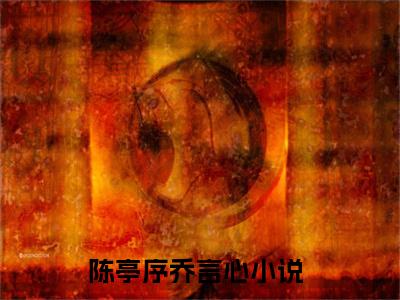陈亭序乔言心热门小说（陈亭序乔言心）最新章节阅读-陈亭序乔言心小说最后结局如何