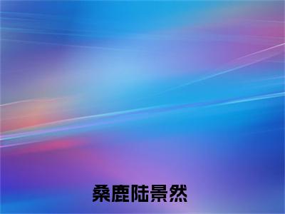 桑鹿陆景然(桑鹿陆景然)全文免费阅读无弹窗大结局_桑鹿陆景然完整版在线阅读章节列表_笔趣阁