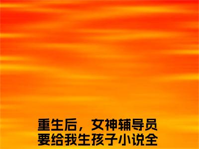 重生后，女神辅导员要给我生孩子小说（陈江河）全文免费读无弹窗大结局_（陈江河小说免费重生后，女神辅导员要给我生孩子阅读）