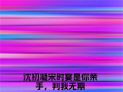 沈初凝宋时宴（是你亲手，判我无期）全文免费阅读-小说是你亲手，判我无期最新章节阅读笔趣阁