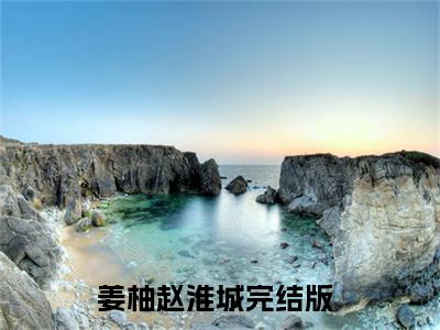姜柚赵淮城（姜柚赵淮城）小说全文无删减-姜柚赵淮城小说大结局免费阅读