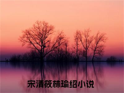 宋清筱林瑜绍（宋清筱林瑜绍全文免费阅读）完结阅读_宋清筱林瑜绍全文免费阅读免费看全文