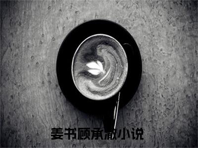 姜书顾承澈（姜书顾承澈)全文免费阅读无弹窗大结局_姜书顾承澈全文免费阅读_笔趣阁（姜书顾承澈）