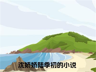 热门推荐小说（沈娇娇陆季初）精彩章节阅读-沈娇娇陆季初全文免费在线阅读_笔趣阁