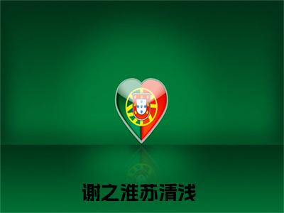 谢之淮苏清浅（谢之淮苏清浅）知乎小说无删减版免费阅读-谢之淮苏清浅精彩章节推荐阅读