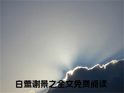 白莺谢景之(白莺谢景之)小说全文免费阅读无弹窗大结局_（白莺谢景之全文免费阅读）白莺谢景之最新章节列表笔趣阁（白莺谢景之）