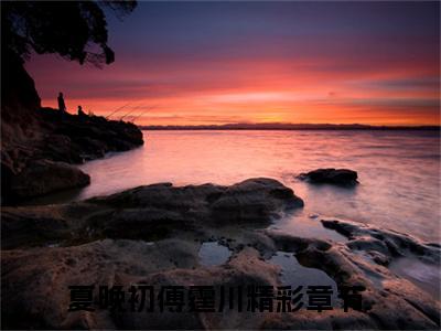 夏晚初傅霆川（夏晚初傅霆川）知乎小说-夏晚初傅霆川全文完整无删减版免费阅读