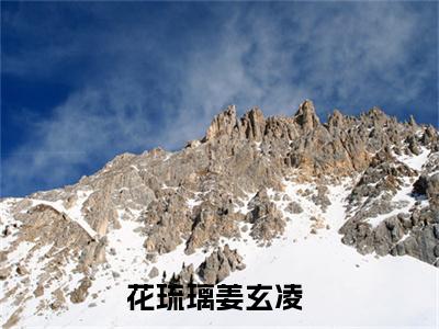 全网热搜（花琉璃姜玄凌）是什么小说_主角是（花琉璃姜玄凌）的小说（花琉璃姜玄凌）最新章节无弹窗阅读