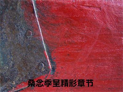 桑念季呈全文免费在线阅读_（桑念季呈免费阅读无弹窗）桑念季呈全文免费完结版阅读