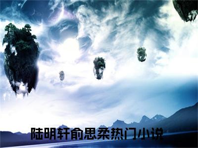 陆明轩俞思柔全文小说（陆明轩俞思柔）-完结版热文陆明轩俞思柔小说免费阅读