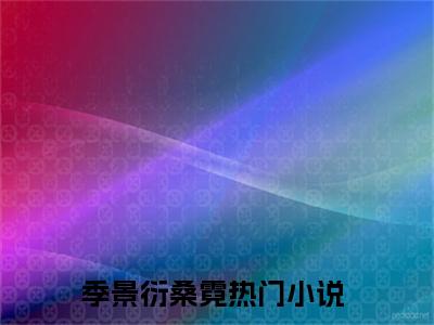 季景衍桑霓（季景衍桑霓）全文免费无弹窗大结局_季景衍桑霓最新章节目录笔趣阁（季景衍桑霓）