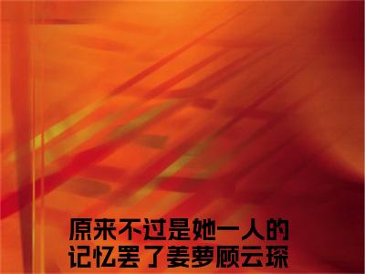 小说(姜萝顾云琛)全文免费阅读_(原来不过是她一人的记忆罢了)小说全文免费阅读