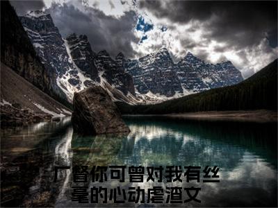 厂督你可曾对我有丝毫的心动精彩小说赏析全文 纪陵宣楚铃热门小说免费阅读