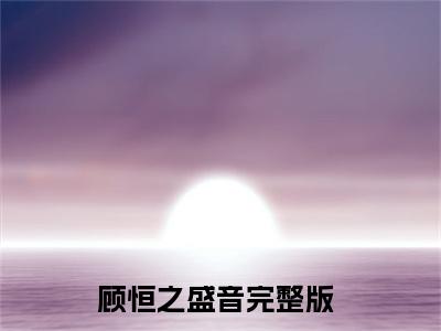 顾恒之盛音（分手那天，我鼓起勇气和他打破界限）全文免费阅读_顾恒之盛音（分手那天，我鼓起勇气和他打破界限）最新章节小说免费阅读（顾恒之盛音）