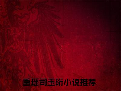 重瑶司玉珩全文免费阅读无弹窗大结局_ （重瑶司玉珩完结）重瑶司玉珩小说最新章节列表