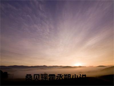 桑贝瑶霍丞朔（桑贝瑶霍丞朔小说全文）在线阅读无弹窗大结局-桑贝瑶霍丞朔全文无删减版阅读