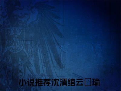 沈清绾云璟瑜(沈清绾云璟瑜)小说免费阅读无弹窗_(沈清绾云璟瑜)沈清绾云璟瑜最新章节列表笔趣阁（沈清绾云璟瑜）