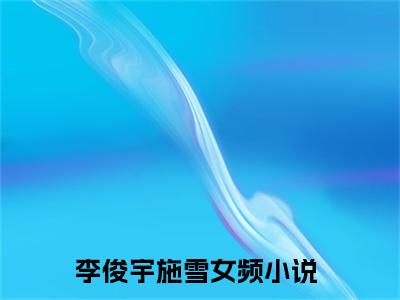 李俊宇施雪阅读无弹窗大结局_（李俊宇施雪阅读无弹窗）最新章节列表_笔趣阁（李俊宇施雪）
