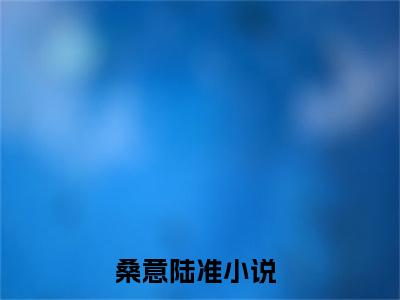桑意陆准（桑意陆准）全文免费阅读-桑意陆准最新章节小说阅读-笔趣阁