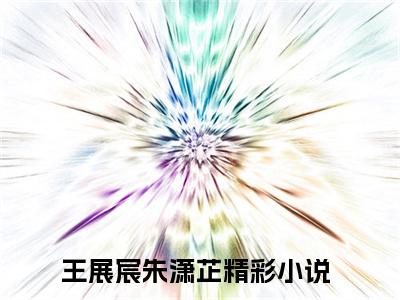 王展宸朱潇芷（王展宸朱潇芷全文在线阅读）-王展宸朱潇芷(王展宸朱潇芷)免费阅读无删减大结局（王展宸朱潇芷）