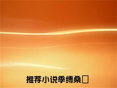 （季缚桑忨）全文免费阅读无弹窗大结局_（季缚桑忨全文免费）季缚桑忨小说最新章节列表_笔趣阁（季缚桑忨）