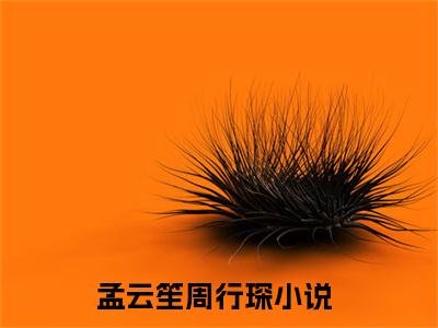 孟云笙周行琛(孟云笙周行琛)全文免费阅读无弹窗大结局_孟云笙周行琛免费试读阅读全文无弹窗_