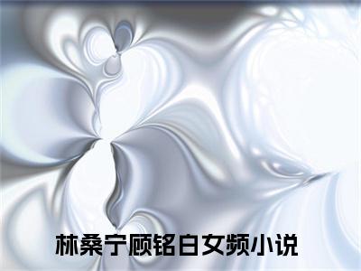 林桑宁顾铭白小说（林桑宁顾铭白）全文免费阅读无弹窗大结局_（林桑宁顾铭白小说全文免费阅读无弹窗）林桑宁顾铭白最新章节列表_笔趣阁（林桑宁顾铭白小说）