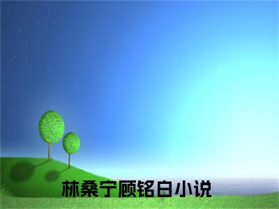 林桑宁顾铭白（林桑宁顾铭白免费小说）全文免费阅读无弹窗大结局_林桑宁顾铭白最新章节列表_笔趣阁（林桑宁顾铭白小说）