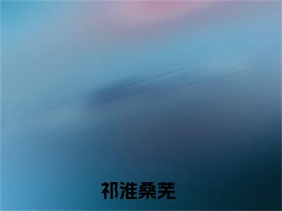 祁淮桑芜（祁淮桑芜）全文免费阅读无弹窗大结局_(祁淮桑芜)最新章节列表_笔趣阁