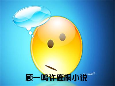 顾一鸣许鹿桐（顾一鸣许鹿桐)全文免费阅读无弹窗大结局_顾一鸣许鹿桐（顾一鸣许鹿桐）全文完整无删减版免费阅读（顾一鸣许鹿桐）