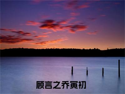 顾言之乔寅初小说全文免费阅读 （如果这就是爱情）免费阅读全文免费阅读无弹窗大结局