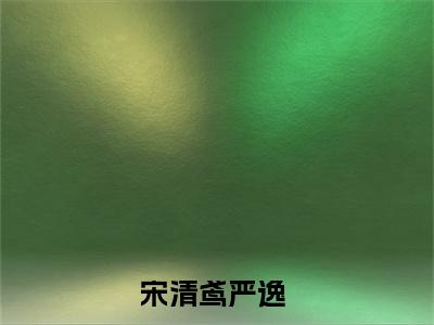 高赞小说（宋清鸢严逸小说免费阅读）完结阅读_宋清鸢严逸全文免费阅读最新章节大结局
