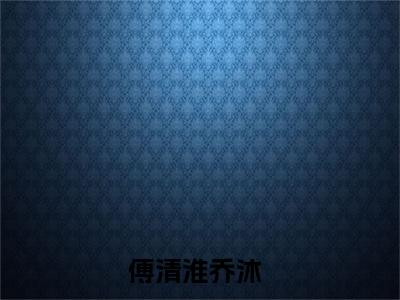 傅清淮乔沐（傅清淮乔沐）全文免费阅读_（傅清淮乔沐免费阅读无弹窗）傅清淮乔沐最新章节列表笔趣阁（傅清淮乔沐）