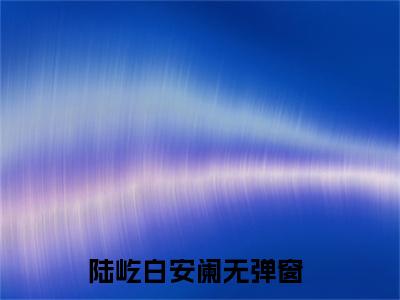 陆屹白安阑精选小说大结局阅读-新上热文小说（陆屹白安阑）讲的是什么