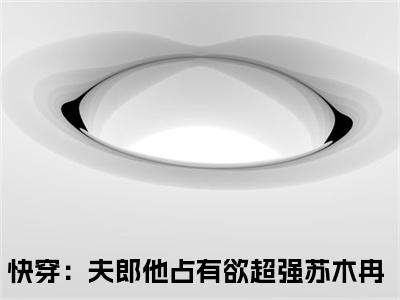 苏木冉（快穿：夫郎他占有欲超强）全文免费阅读无弹窗大结局_（快穿：夫郎他占有欲超强全文在线阅读）苏木冉最新章节列表_笔趣阁（快穿：夫郎他占有欲超强）