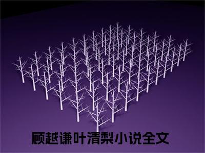 顾越谦叶清梨（顾越谦叶清梨）全文免费阅读无弹窗大结局_顾越谦叶清梨小说在线阅读全文