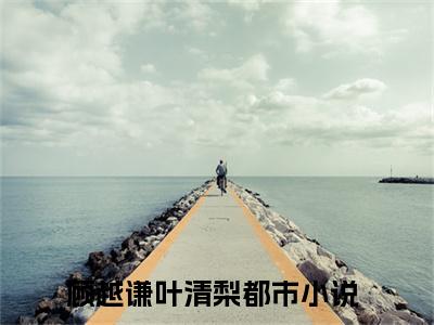顾越谦叶清梨（顾越谦叶清梨）全章节完整版《顾越谦叶清梨》全文阅读TXT《顾越谦叶清梨》