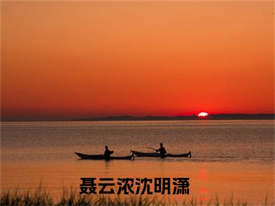 聂云浓沈明潇(聂云浓沈明潇)小说免费阅读大结局无弹窗_(聂云浓沈明潇)最新章节列表笔趣阁（聂云浓沈明潇）