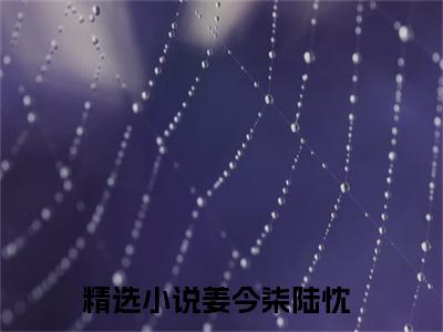 姜今柒陆忱（姜今柒陆忱）免费阅读无弹窗大结局-姜今柒陆忱（最新全章节大结局）全文阅读