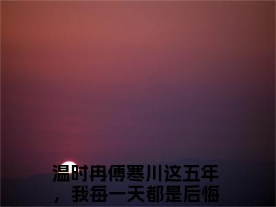 温时冉傅寒川（这五年，我每一天都是后悔的）小说免费阅读完结版-温时冉傅寒川小说全文免费阅读