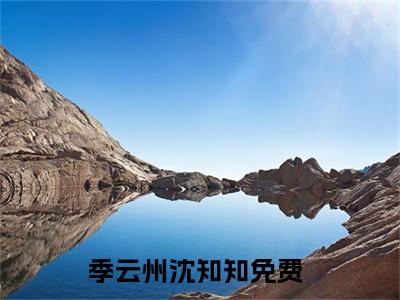 季云州沈知知小说(季云州沈知知)全文免费季云州沈知知读无弹窗大结局_(季云州沈知知小说免费阅读)