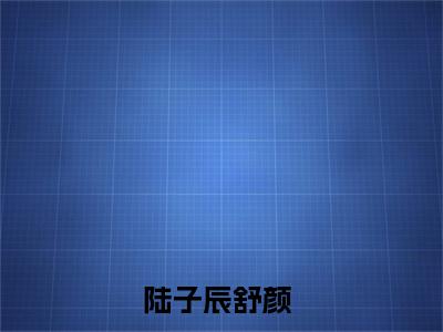 陆子辰舒颜抖音陆子辰舒颜小说阅读完结版-陆子辰舒颜小说全文免费阅读