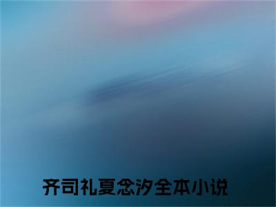 齐司礼夏念汐(齐司礼夏念汐)全文免费阅读无弹窗大结局_(齐司礼夏念汐在线阅读)齐司礼夏念汐最新章节列表笔趣阁（齐司礼夏念汐）