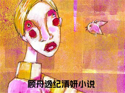 顾舟逸纪清妍小说（顾舟逸纪清妍）全文免费阅读无弹窗_顾舟逸纪清妍高赞小说免费阅读笔趣阁