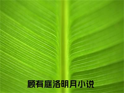 顾有庭洛明月（顾有庭洛明月）全文免费阅读无弹窗大结局_顾有庭洛明月(顾有庭洛明月)小说结局免费阅读（顾有庭洛明月）