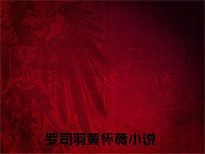 罗司羽黄怀薇(罗司羽黄怀薇)在线阅读无弹窗大结局-罗司羽黄怀薇小说最新章节阅读_笔趣阁（罗司羽黄怀薇）