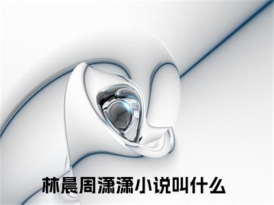 林晨周潇潇（林晨周潇潇）全文免费在线阅读_林晨周潇潇全文免费阅读无弹窗大结局