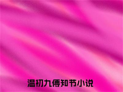 没人知道，我曾跟过一个老男人（温初九傅知节）全文免费阅读无弹窗大结局_温初九傅知节小说免费最新章节列表_笔趣阁